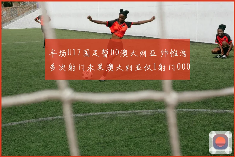 半场U17国足暂00澳大利亚 帅惟浩多次射门未果澳大利亚仅1射门0000644